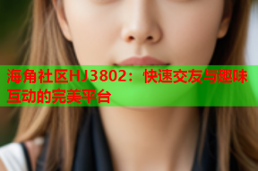 海角社区HJ3802：快速交友与趣味互动的完美平台