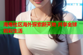 海角社区海外探索新天地 共享全球精彩生活