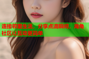 连接邻里生活，分享点滴瞬间，海角社区让互动更简单