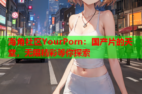 海角社区YourPorn：国产片的天堂，无限精彩等你探索