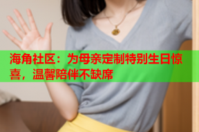 海角社区：为母亲定制特别生日惊喜，温馨陪伴不缺席
