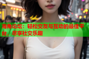 海角论坛：轻松交友与互动的最佳平台，尽享社交乐趣