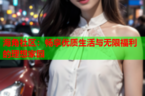 海角社区：畅享优质生活与无限福利的理想家园