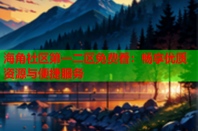 海角社区第一二区免费看：畅享优质资源与便捷服务