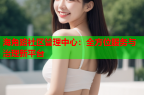 海角路社区管理中心：全方位服务与治理新平台