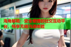 海角邮箱：安全便捷的社交互动平台，畅享无缝沟通体验