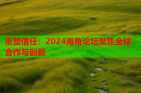 重塑信任：2024海角论坛聚焦全球合作与创新