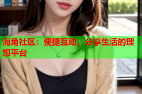 海角社区：便捷互动，分享生活的理想平台