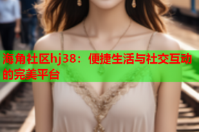 海角社区hj38：便捷生活与社交互动的完美平台