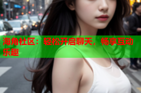 海角社区：轻松开启聊天，畅享互动乐趣