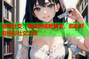 海角社交：邂逅同城新朋友，即刻开启精彩社交之旅