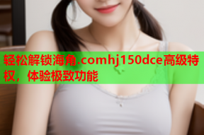 轻松解锁海角.comhj150dce高级特权，体验极致功能