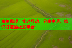 海角视频：实时互动，分享生活，结识好友的社交平台