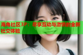 海角社区3P：尽享互动与激情的全新社交体验