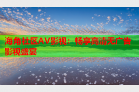海角社区AV影视：畅享高清无广告影视盛宴