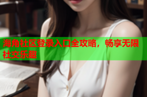海角社区登录入口全攻略，畅享无限社交乐趣