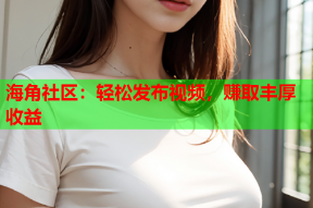 海角社区：轻松发布视频，赚取丰厚收益