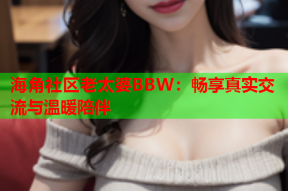 海角社区老太婆BBW：畅享真实交流与温暖陪伴