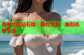 海角社区钻石版：轻松交友，告别孤单生活