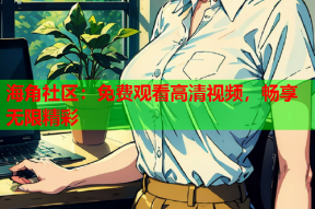 海角社区：免费观看高清视频，畅享无限精彩