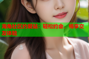 海角社区约爱站：轻松约会，畅享交友体验