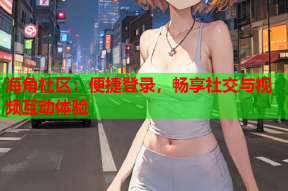 海角社区：便捷登录，畅享社交与视频互动体验