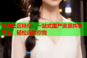 海角社区精伦：一站式国产资源共享平台，轻松连接你我