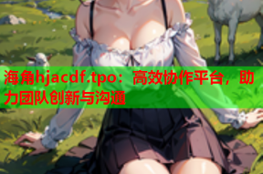 海角hjacdf.tpo：高效协作平台，助力团队创新与沟通
