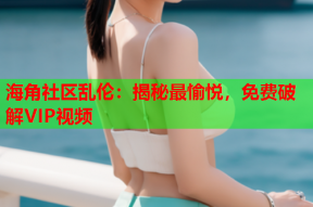 海角社区乱伦：揭秘最愉悦，免费破解VIP视频