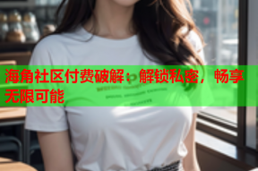 海角社区付费破解：解锁私密，畅享无限可能