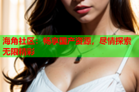 海角社区：畅享国产资源，尽情探索无限精彩
