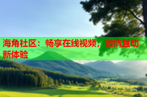 海角社区：畅享在线视频，激情互动新体验