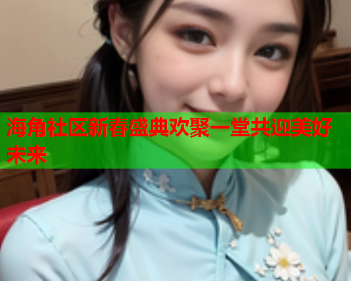 海角社区新春盛典欢聚一堂共迎美好未来  第1张