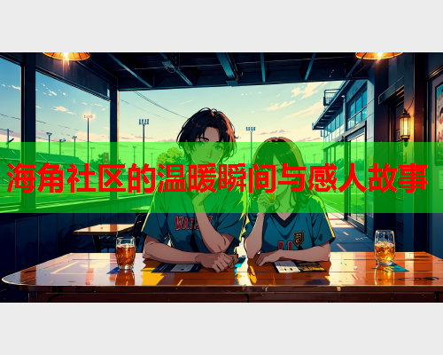 海角社区的温暖瞬间与感人故事  第1张
