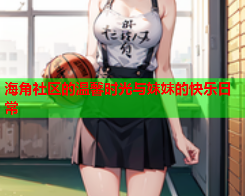 海角社区的温馨时光与妹妹的快乐日常  第2张