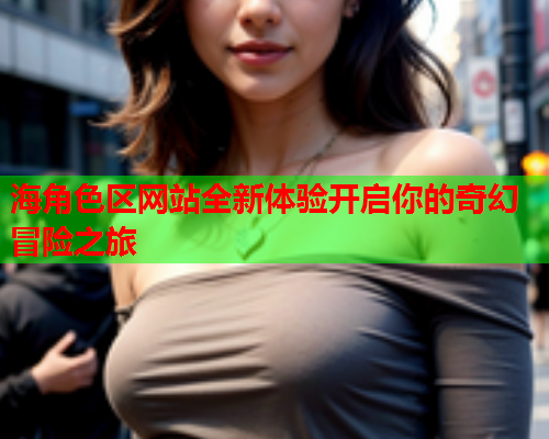 海角色区网站全新体验开启你的奇幻冒险之旅  第2张