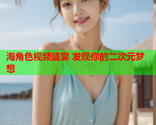 海角色视频盛宴 发现你的二次元梦想  第2张
