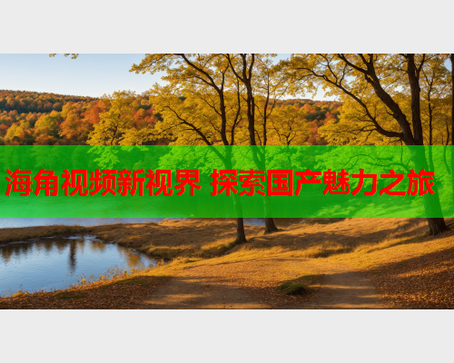 海角视频新视界 探索国产魅力之旅  第1张