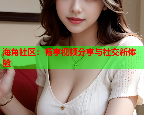 海角社区：畅享视频分享与社交新体验  第1张