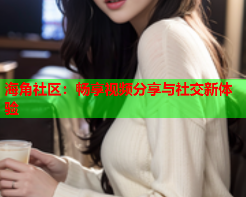 海角社区：畅享视频分享与社交新体验  第2张