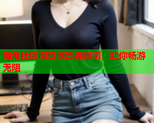 海角社区浏览器选择指南，助你畅游无阻  第2张