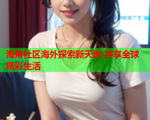 海角社区海外探索新天地 共享全球精彩生活  第1张