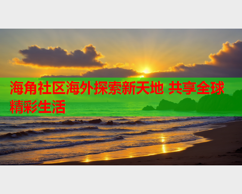 海角社区海外探索新天地 共享全球精彩生活  第2张