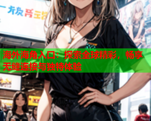 海外海角入口：探索全球精彩，畅享无缝连接与独特体验  第2张
