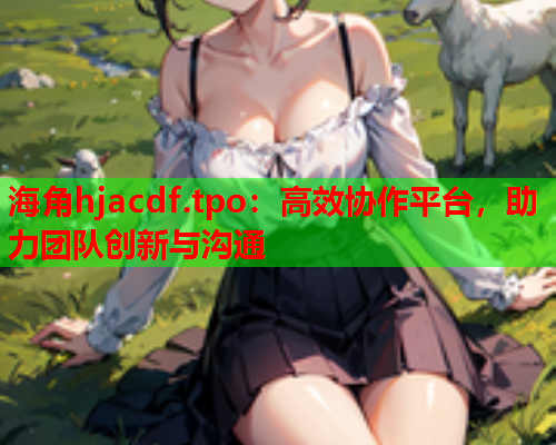海角hjacdf.tpo：高效协作平台，助力团队创新与沟通  第1张