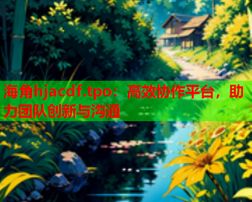 海角hjacdf.tpo：高效协作平台，助力团队创新与沟通  第2张