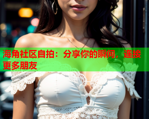 海角社区自拍：分享你的瞬间，连接更多朋友  第1张