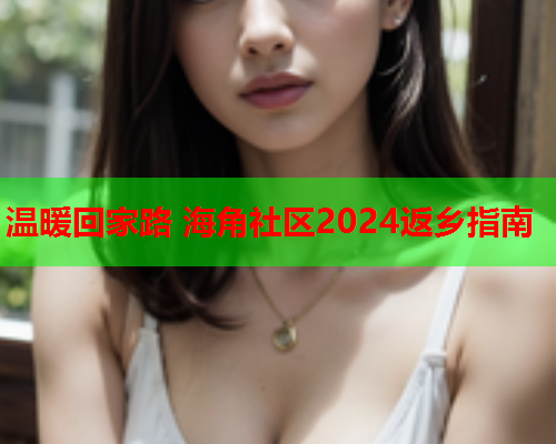 温暖回家路 海角社区2024返乡指南  第1张