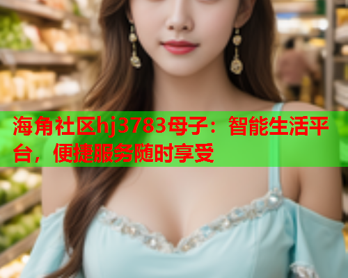 海角社区hj3783母子：智能生活平台，便捷服务随时享受  第1张