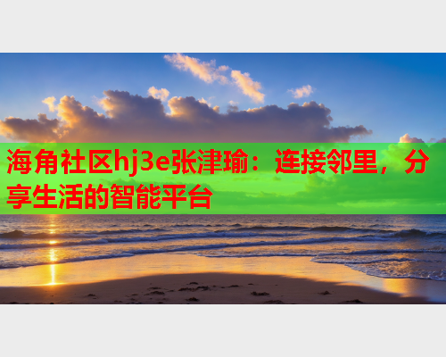 海角社区hj3e张津瑜：连接邻里，分享生活的智能平台  第1张